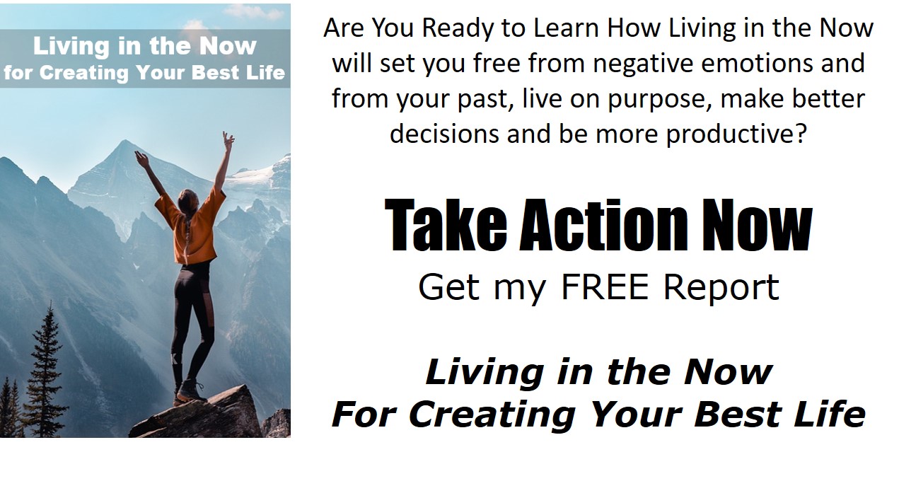 Find in This New Free Report How Living in the Now Will Help You to:-Set you free from negative emotions-Set you free from your past-Meet your life goals-Live on purpose-Make better decisions-Be more empathetic and less defensive in your relationships-Have grater focus and be more productive-Discover 7 Simple Techniques You Can Use Right Away to Start Living in the Now-Click the image and get your free report