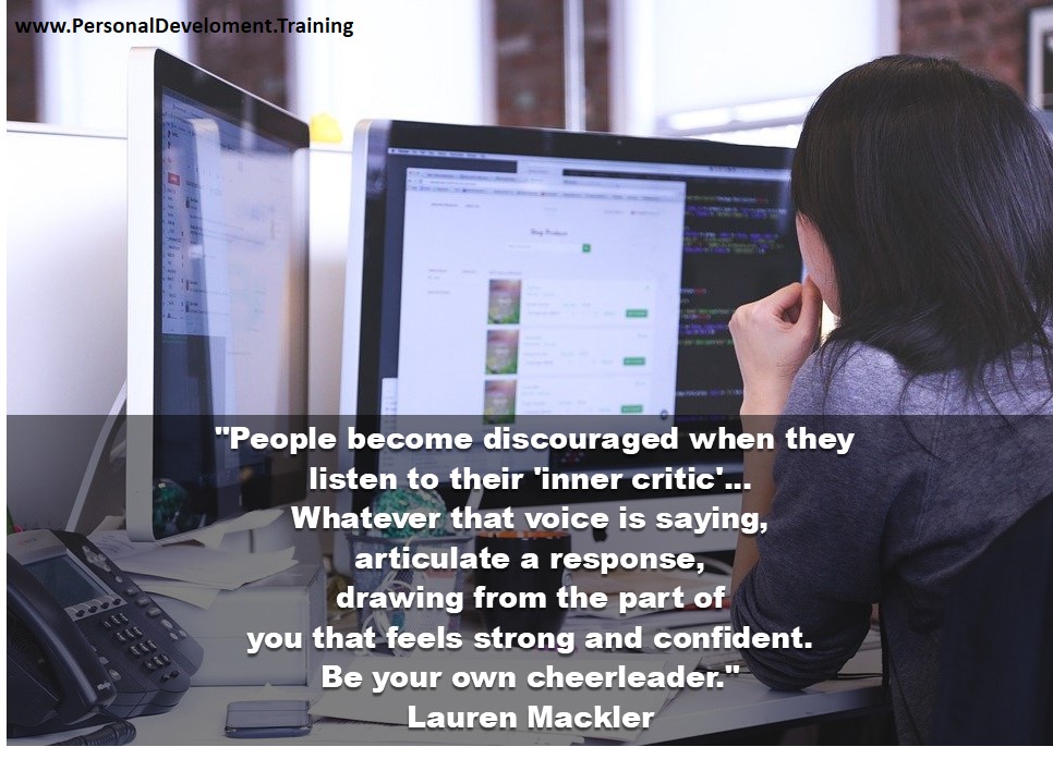 naming your inner critic-People become discouraged when they listen to their 'inner critic'... Whatever that voice is saying, articulate a response, drawing from the part of you that feels strong and confident. Be your own cheerleader. - Lauren Mackler - 